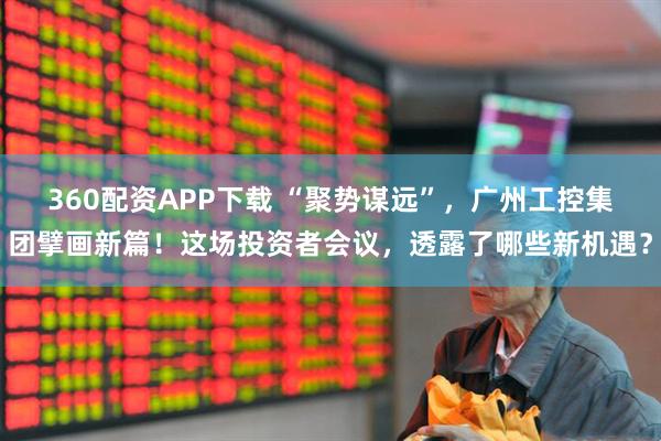 360配资APP下载 “聚势谋远”，广州工控集团擘画新篇！这场投资者会议，透露了哪些新机遇？
