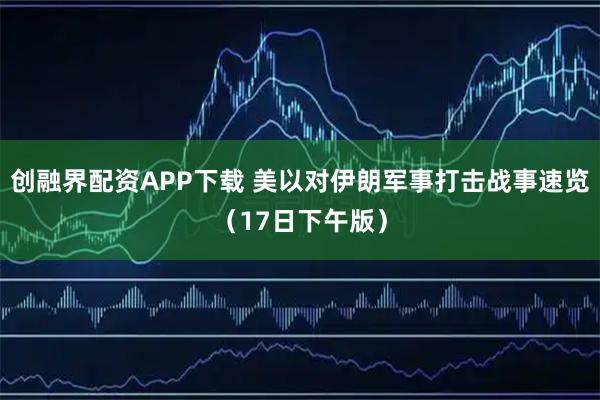 创融界配资APP下载 美以对伊朗军事打击战事速览（17日下午版）