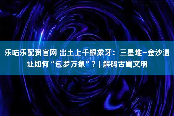 乐咕乐配资官网 出土上千根象牙：三星堆—金沙遗址如何“包罗万象”？| 解码古蜀文明