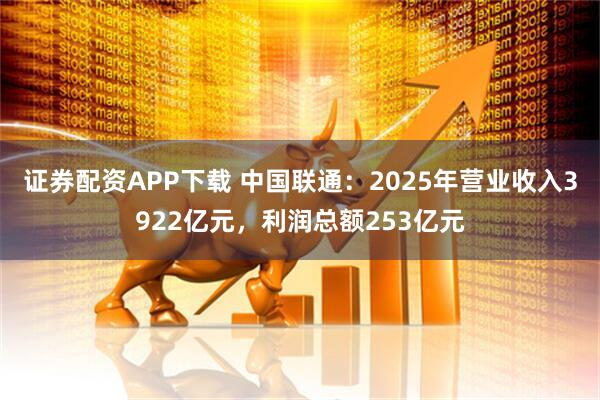 证券配资APP下载 中国联通：2025年营业收入3922亿元，利润总额253亿元