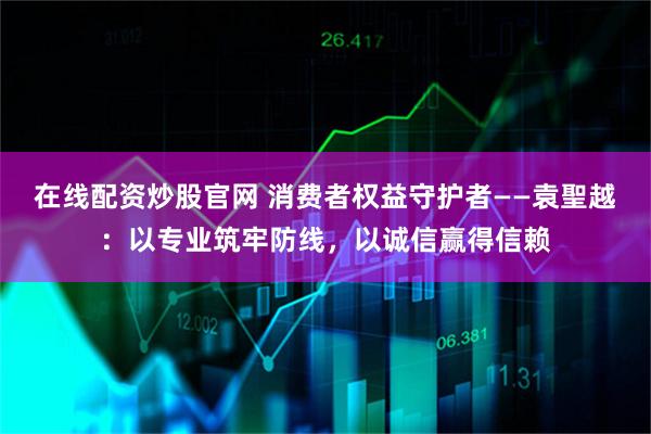 在线配资炒股官网 消费者权益守护者——袁聖越：以专业筑牢防线，以诚信赢得信赖