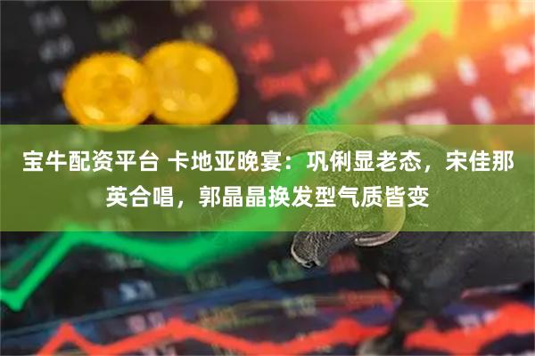 宝牛配资平台 卡地亚晚宴：巩俐显老态，宋佳那英合唱，郭晶晶换发型气质皆变