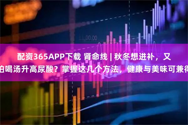 配资365APP下载 肾命线 | 秋冬想进补,又怕喝汤升高尿酸?掌握这几个方法,健康与美味可兼得