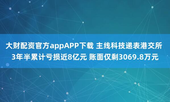 大财配资官方appAPP下载 主线科技递表港交所 3年半累计亏损近8亿元 账面仅剩3069.8万元
