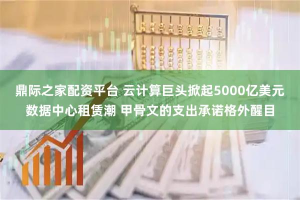 鼎际之家配资平台 云计算巨头掀起5000亿美元数据中心租赁潮 甲骨文的支出承诺格外醒目
