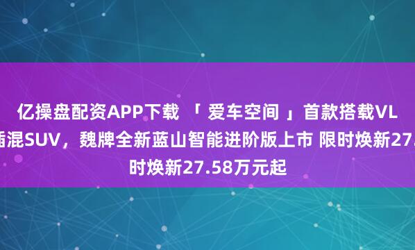 亿操盘配资APP下载 「 爱车空间 」首款搭载VLA大六座插混SUV,魏牌全新蓝山智能进阶版上市 限时焕新27.58万元起