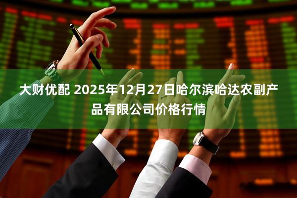 大财优配 2025年12月27日哈尔滨哈达农副产品有限公司价格行情