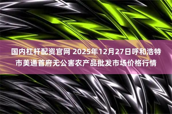 国内杠杆配资官网 2025年12月27日呼和浩特市美通首府无公害农产品批发市场价格行情