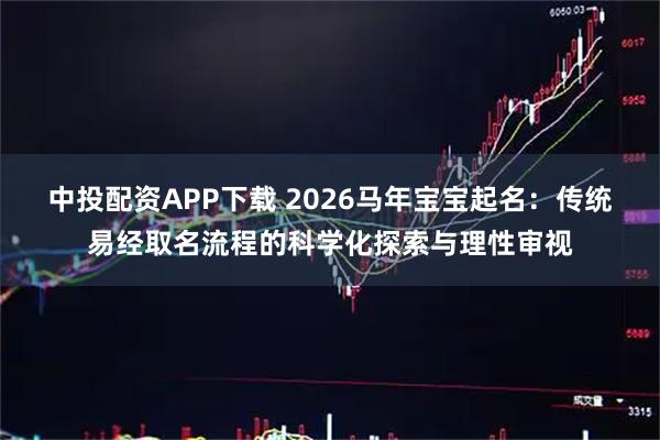 中投配资APP下载 2026马年宝宝起名：传统易经取名流程的科学化探索与理性审视