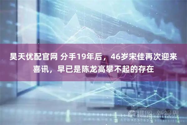 昊天优配官网 分手19年后，46岁宋佳再次迎来喜讯，早已是陈龙高攀不起的存在