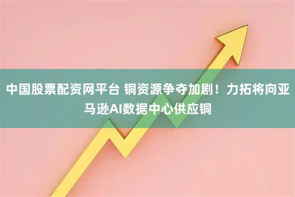 中国股票配资网平台 铜资源争夺加剧！力拓将向亚马逊AI数据中心供应铜