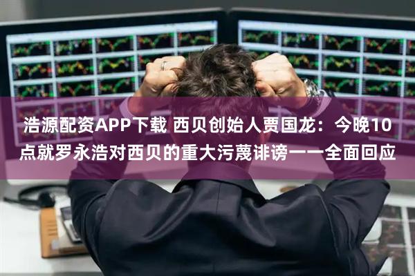 浩源配资APP下载 西贝创始人贾国龙：今晚10点就罗永浩对西贝的重大污蔑诽谤一一全面回应