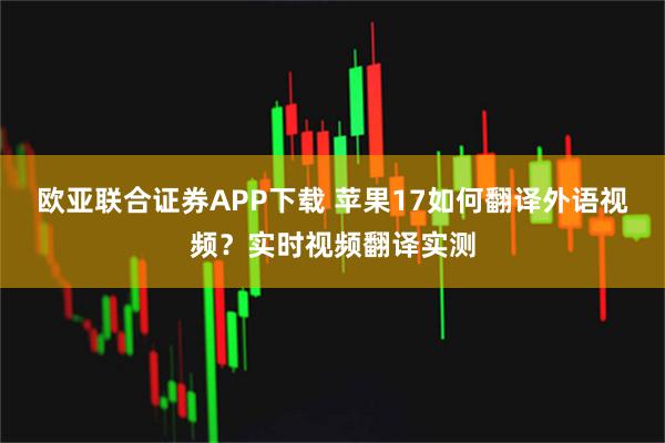 欧亚联合证券APP下载 苹果17如何翻译外语视频？实时视频翻译实测