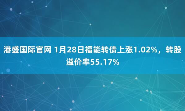 港盛国际官网 1月28日福能转债上涨1.02%，转股溢价率55.17%
