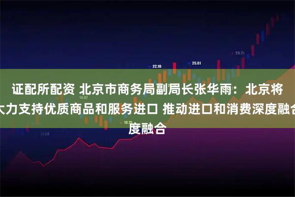 证配所配资 北京市商务局副局长张华雨：北京将大力支持优质商品和服务进口 推动进口和消费深度融合