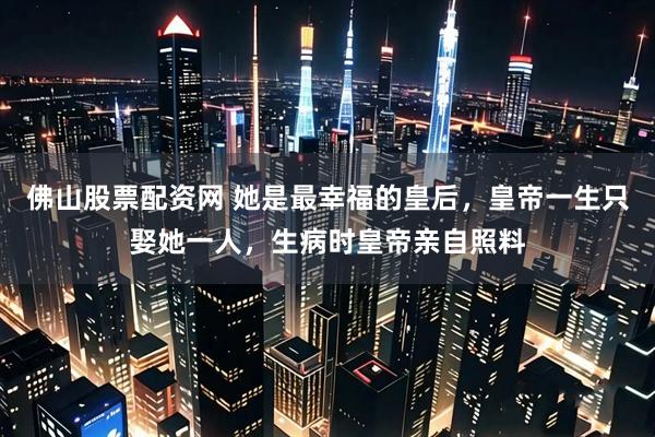 佛山股票配资网 她是最幸福的皇后，皇帝一生只娶她一人，生病时皇帝亲自照料
