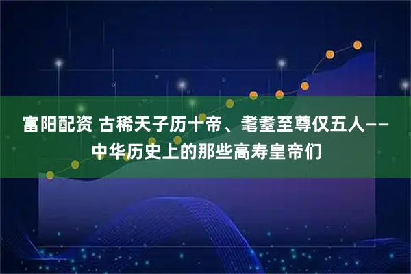 富阳配资 古稀天子历十帝、耄耋至尊仅五人——中华历史上的那些高寿皇帝们