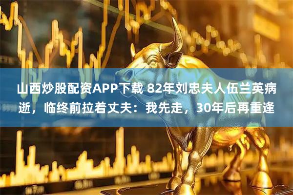 山西炒股配资APP下载 82年刘忠夫人伍兰英病逝，临终前拉着丈夫：我先走，30年后再重逢