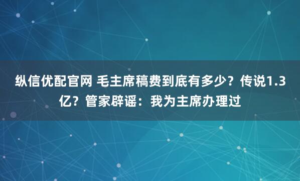 纵信优配官网 毛主席稿费到底有多少？传说1.3亿？管家辟谣：我为主席办理过