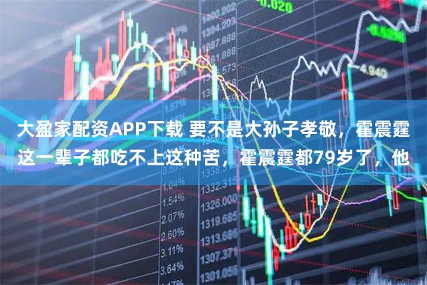 大盈家配资APP下载 要不是大孙子孝敬，霍震霆这一辈子都吃不上这种苦，霍震霆都79岁了，他