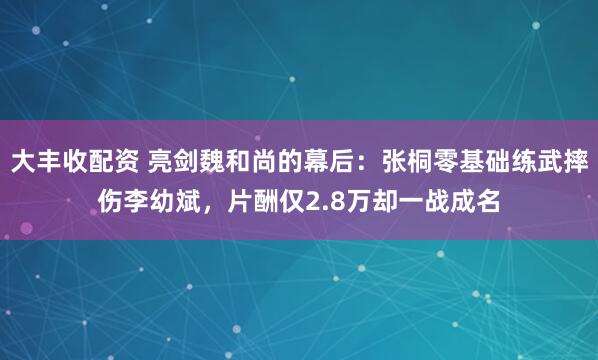 大丰收配资 亮剑魏和尚的幕后：张桐零基础练武摔伤李幼斌，片酬仅2.8万却一战成名