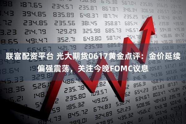 联富配资平台 光大期货0617黄金点评：金价延续偏强震荡，关注今晚FOMC议息