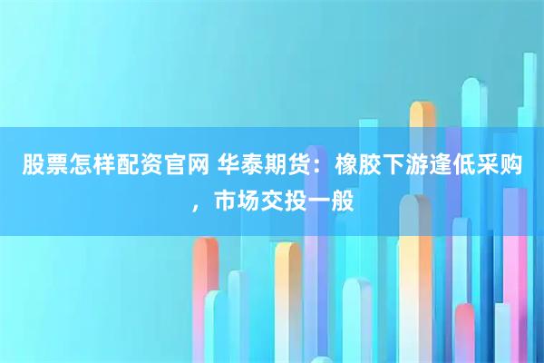 股票怎样配资官网 华泰期货：橡胶下游逢低采购，市场交投一般