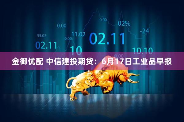 金御优配 中信建投期货：6月17日工业品早报