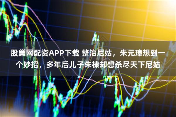 股巢网配资APP下载 整治尼姑，朱元璋想到一个妙招，多年后儿子朱棣却想杀尽天下尼姑